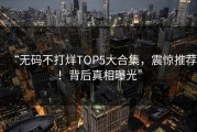“无码不打烊TOP5大合集，震惊推荐！背后真相曝光”