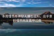 本周懂色帝神秘人爆出猛料，出乎意料细节网友直呼过瘾