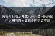 网曝今日香蕉先生八卦，全网疯传圈内人细节曝光让你全网热议不断
