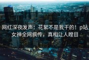 网红深夜发声：花絮不是我干的！p站女神全网疯传，真相让人瞠目