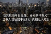 泡芙视频今日最热：秘闻事件曝光，当事人现场出乎意料，真相让人瞠目