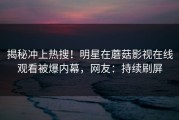 揭秘冲上热搜！明星在蘑菇影视在线观看被爆内幕，网友：持续刷屏