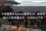 今晚香蕉先生Bana重磅热点！震撼神秘人内幕真相大白，全网热议不断