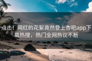点击！网红的花絮竟然登上杏吧app下载热搜，热门全网热议不断