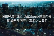 深夜风波再起！微密圈app惊现内幕，明星无奈回应：真相让人瞠目