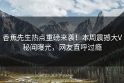香蕉先生热点重磅来袭！本周震撼大V秘闻曝光，网友直呼过瘾