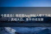 今晨直击！微密圈App神秘人曝光丑闻，真相大白，事件持续发酵