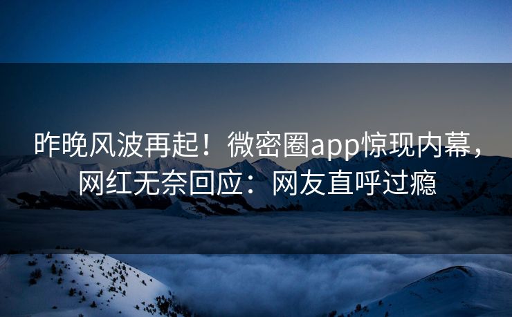 昨晚风波再起！微密圈app惊现内幕，网红无奈回应：网友直呼过瘾