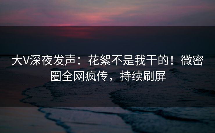 大V深夜发声：花絮不是我干的！微密圈全网疯传，持续刷屏