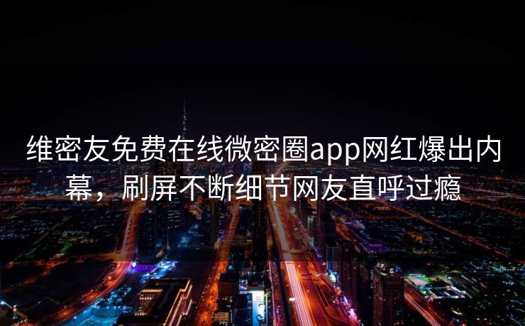 维密友免费在线微密圈app网红爆出内幕，刷屏不断细节网友直呼过瘾