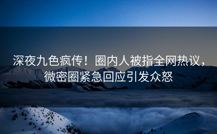深夜九色疯传！圈内人被指全网热议，微密圈紧急回应引发众怒