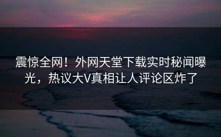 震惊全网！外网天堂下载实时秘闻曝光，热议大V真相让人评论区炸了