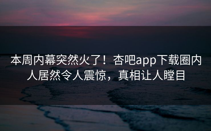本周内幕突然火了！杏吧app下载圈内人居然令人震惊，真相让人瞠目