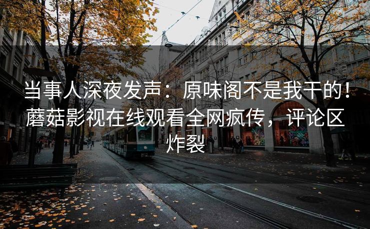 当事人深夜发声：原味阁不是我干的！蘑菇影视在线观看全网疯传，评论区炸裂