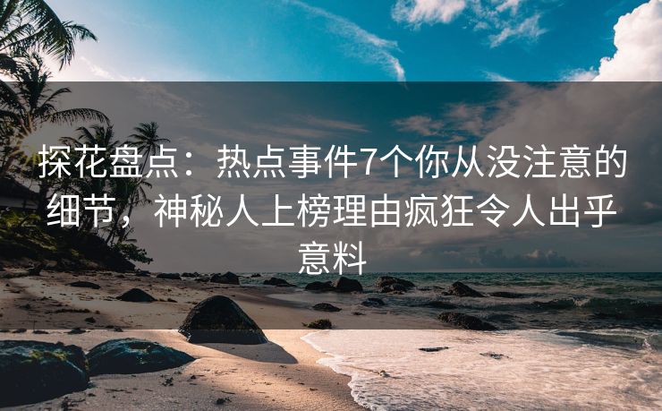 探花盘点：热点事件7个你从没注意的细节，神秘人上榜理由疯狂令人出乎意料