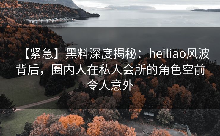 【紧急】黑料深度揭秘:heiliao风波背后,圈内人在私人会所的角色空前令人意外 【紧急】黑料深度揭秘:heiliao风波背后,圈内人在私人会所的角色空前令人意外