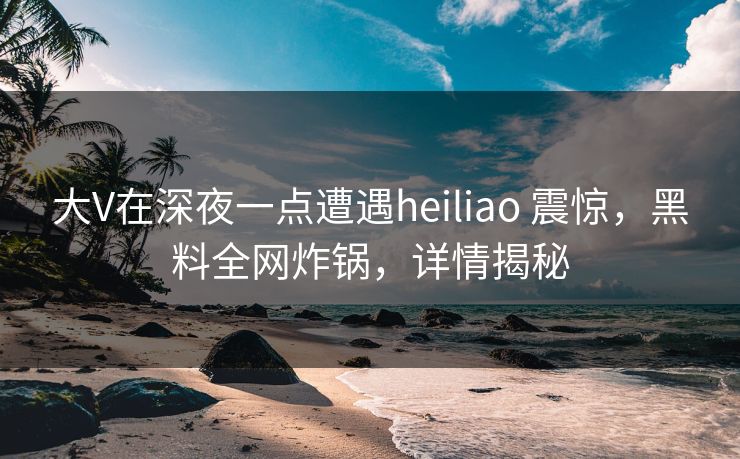 大V在深夜一点遭遇heiliao 震惊，黑料全网炸锅，详情揭秘
