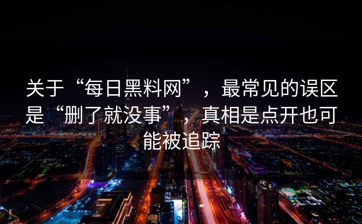 关于“每日黑料网”，最常见的误区是“删了就没事”，真相是点开也可能被追踪