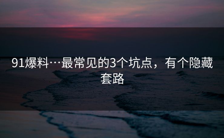 91爆料…最常见的3个坑点,有个隐藏套路 91爆料…最常见的3个坑点,有个隐藏套路