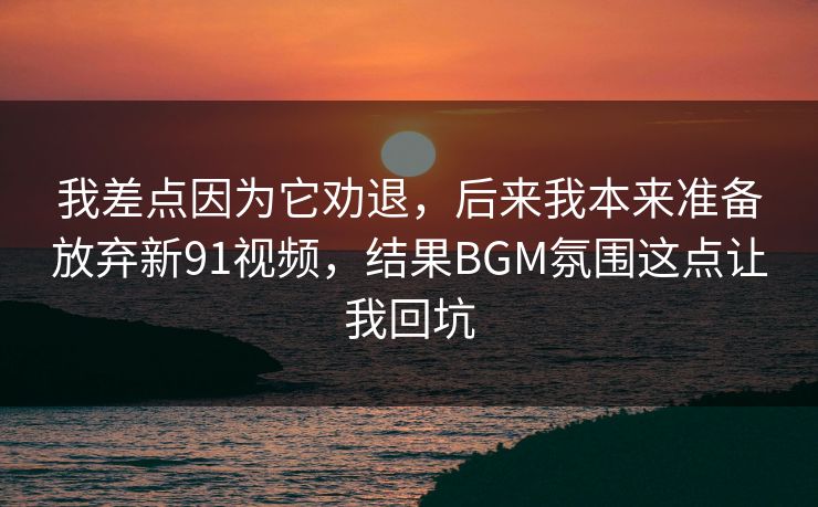 我差点因为它劝退，后来我本来准备放弃新91视频，结果BGM氛围这点让我回坑
