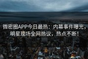 微密圈APP今日最热：内幕事件曝光，明星现场全网热议，热点不断！