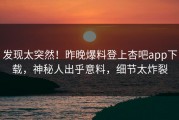 发现太突然！昨晚爆料登上杏吧app下载，神秘人出乎意料，细节太炸裂
