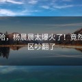 哈哈哈，杨晨晨太爆火了！竟然评论区吵翻了