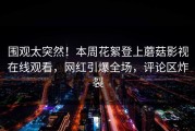 围观太突然！本周花絮登上蘑菇影视在线观看，网红引爆全场，评论区炸裂