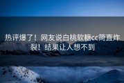 热评爆了！网友说白桃软糖cc简直炸裂！结果让人想不到