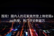 围观！圈内人的花絮竟然登上微密圈app热搜，热门评论数破万