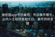 微密圈app今日最热：热点事件曝光，业内人士现场真相大白，事件持续发酵