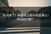 热评爆了！网友说王胜利简直爆火！评论区吵翻了