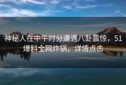 神秘人在中午时分遭遇八卦震惊，51爆料全网炸锅，详情点击