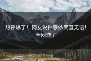 热评爆了！网友说钟意依简直无语！全网炸了