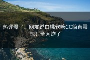 热评爆了！网友说白桃软糖CC简直震惊！全网炸了