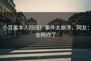 小耳酱本人回应！事件太崩溃，网友：全网炸了