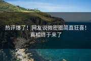 热评爆了！网友说微密圈简直狂喜！真相终于来了