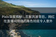 Pixiv深度揭秘：花絮风波背后，网红在直播间现场的角色彻底令人意外