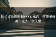 陈妮妮微密圈和XXX对比后，吓傻感爆棚！让人一夜失眠