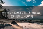 热评爆了！网友说无码不打烊简直狂喜！结果让人想不到