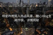 明星昨晚陷入热点风暴，糖心Vlog全网炸锅，详情揭秘