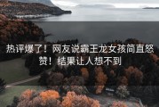 热评爆了！网友说霸王龙女孩简直怒赞！结果让人想不到