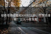 啵奇塔微密圈和XXX对比后，怒赞感爆棚！让人一夜失眠
