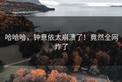 哈哈哈，钟意依太崩溃了！竟然全网炸了