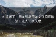 热评爆了！网友说霸王龙女孩简直崩溃！让人一夜失眠