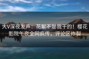 大V深夜发声：花絮不是我干的！樱花影院午夜全网疯传，评论区炸裂