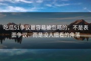 吃瓜51争议最容易被忽略的，不是表面争议，而是没人细看的角落