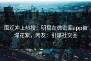 围观冲上热搜！明星在微密圈app被爆花絮，网友：引爆社交圈