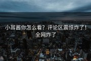 小耳酱你怎么看？评论区震惊炸了！全网炸了
