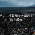 哈哈哈，白桃软糖cc太崩溃了！竟然网友看傻了